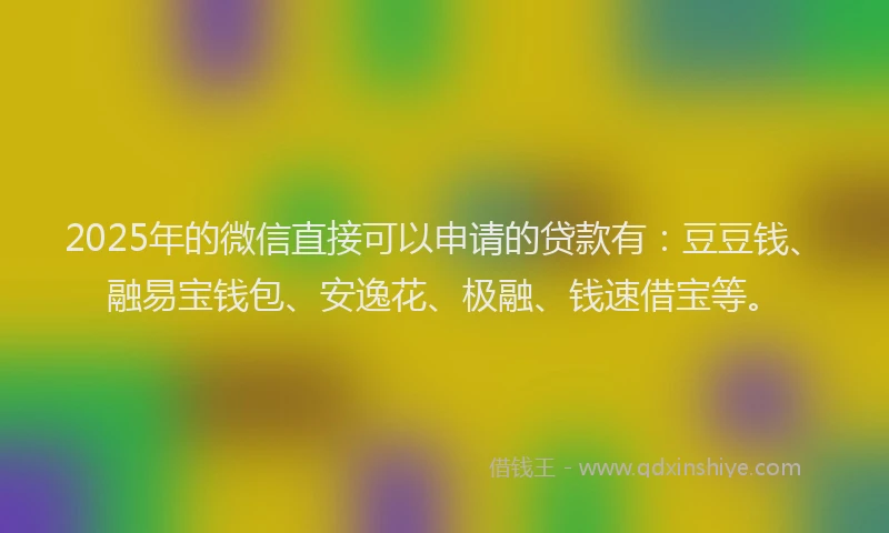 2025年的微信直接可以申请的贷款有：豆豆钱、融易宝钱包、安逸花、极融、钱速借宝等。