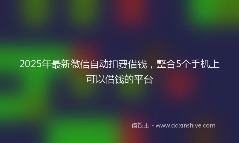 2025年最新微信自动扣费借钱，整合5个手机上可以借钱的平台