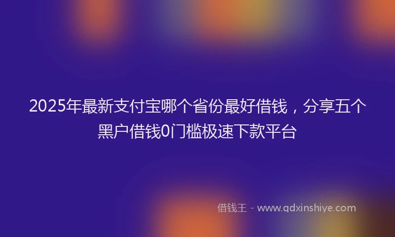 2025年最新支付宝哪个省份最好借钱，分享五个黑户借钱0门槛极速下款平台