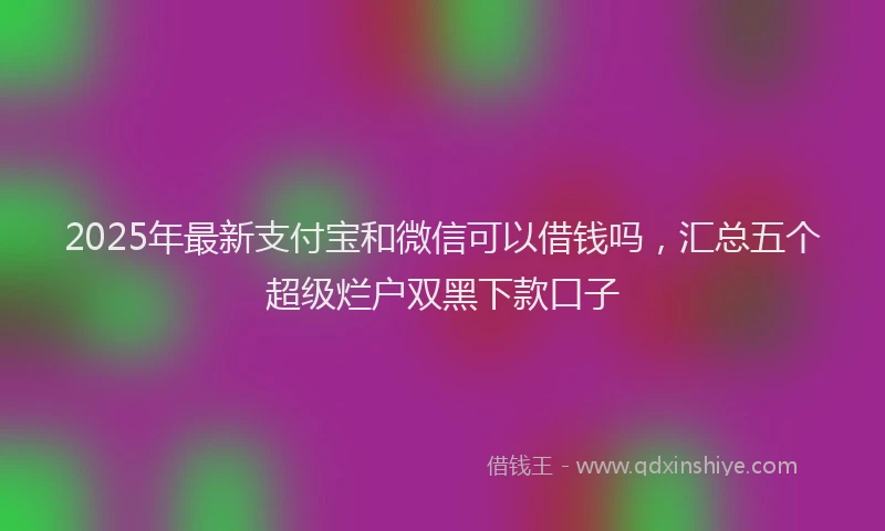 2025年最新支付宝和微信可以借钱吗，汇总五个超级烂户双黑下款口子
