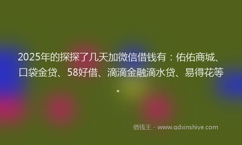 2025年的探探了几天加微信借钱有：佑佑商城、口袋金贷、58好借、滴滴金融滴水贷、易得花等。