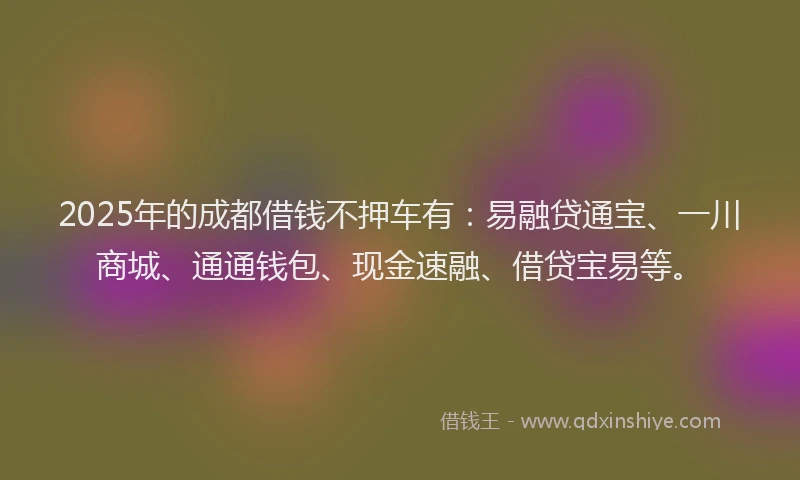 2025年的成都借钱不押车有：易融贷通宝、一川商城、通通钱包、现金速融、借贷宝易等。