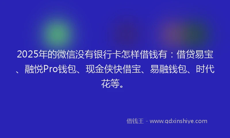 2025年的微信没有银行卡怎样借钱有：借贷易宝、融悦Pro钱包、现金侠快借宝、易融钱包、时代花等。
