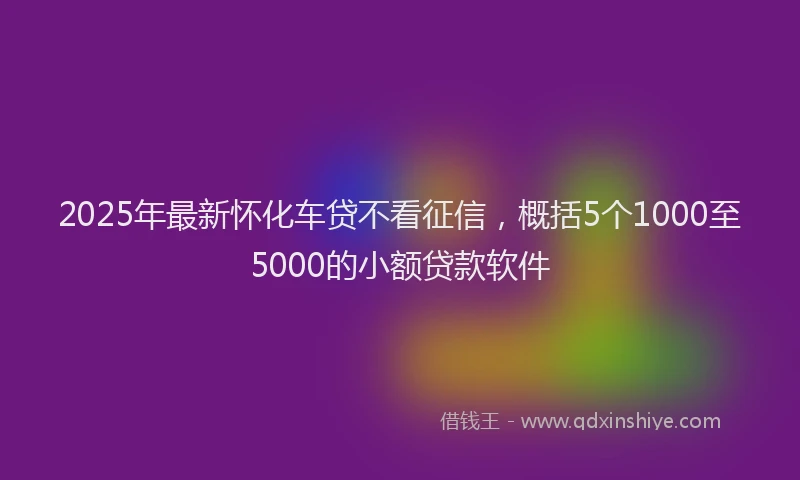 2025年最新怀化车贷不看征信，概括5个1000至5000的小额贷款软件