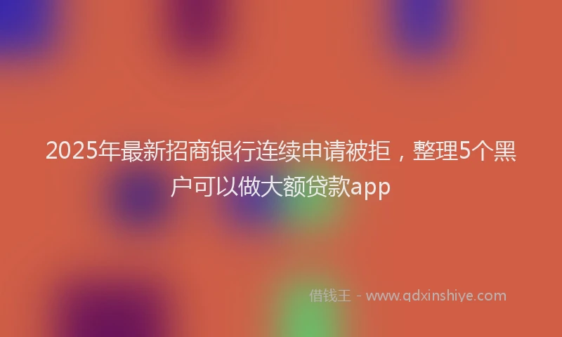 2025年最新招商银行连续申请被拒，整理5个黑户可以做大额贷款app