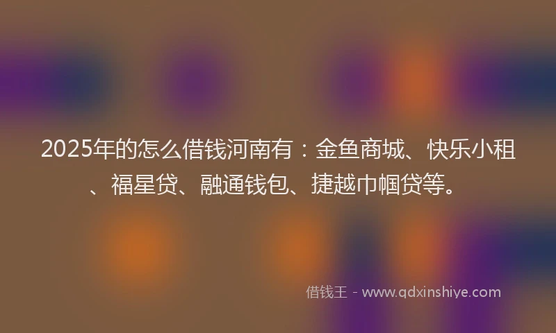 2025年的怎么借钱河南有：金鱼商城、快乐小租、福星贷、融通钱包、捷越巾帼贷等。