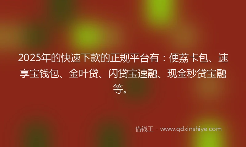 2025年的快速下款的正规平台有：便荔卡包、速享宝钱包、金叶贷、闪贷宝速融、现金秒贷宝融等。