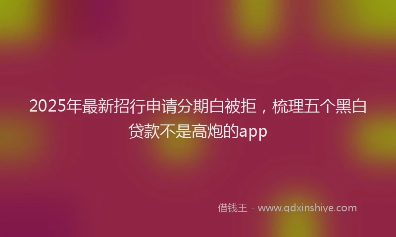 2025年最新招行申请分期白被拒，梳理五个黑白贷款不是高炮的app