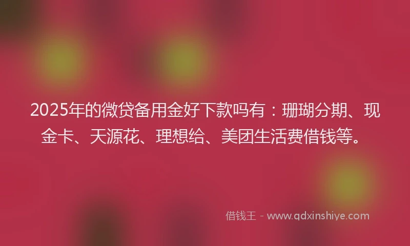 2025年的微贷备用金好下款吗有：珊瑚分期、现金卡、天源花、理想给、美团生活费借钱等。