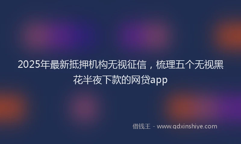 2025年最新抵押机构无视征信，梳理五个无视黑花半夜下款的网贷app