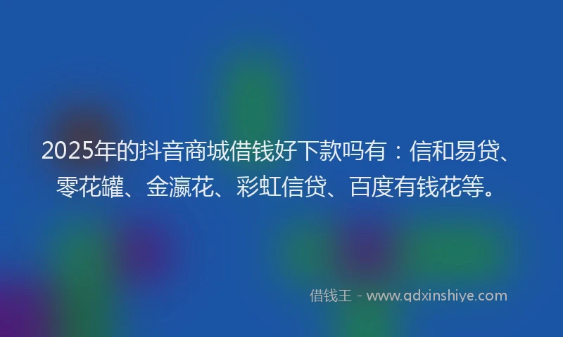2025年的抖音商城借钱好下款吗有：信和易贷、零花罐、金瀛花、彩虹信贷、百度有钱花等。
