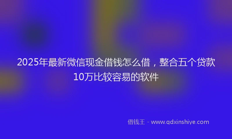 2025年最新微信现金借钱怎么借，整合五个贷款10万比较容易的软件