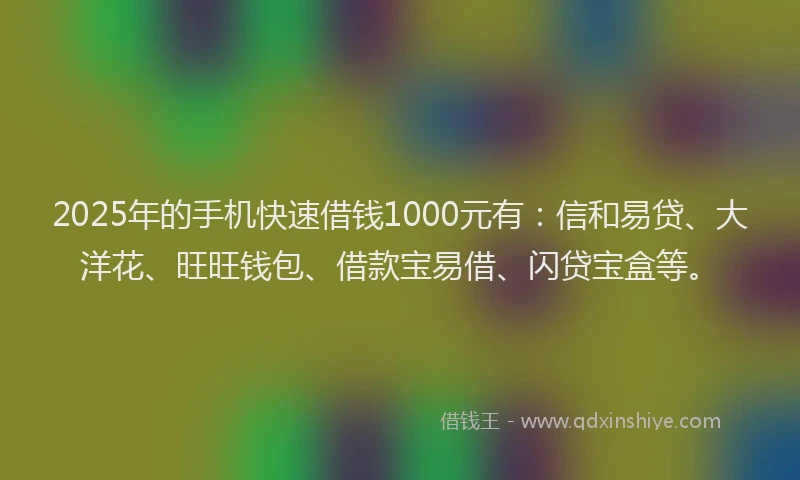 2025年的手机快速借钱1000元有：信和易贷、大洋花、旺旺钱包、借款宝易借、闪贷宝盒等。