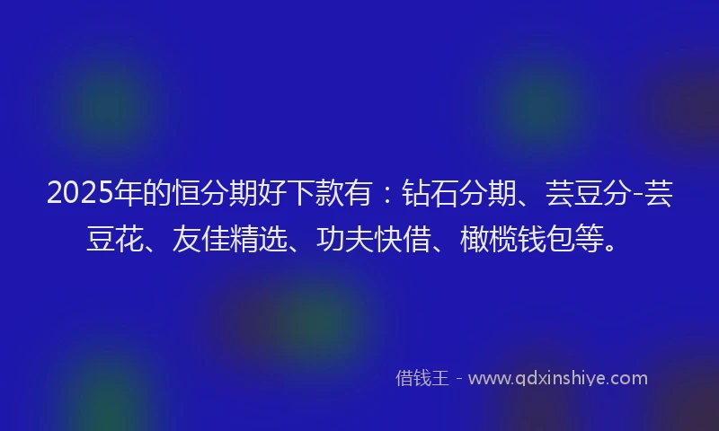 2025年的恒分期好下款有：钻石分期、芸豆分-芸豆花、友佳精选、功夫快借、橄榄钱包等。
