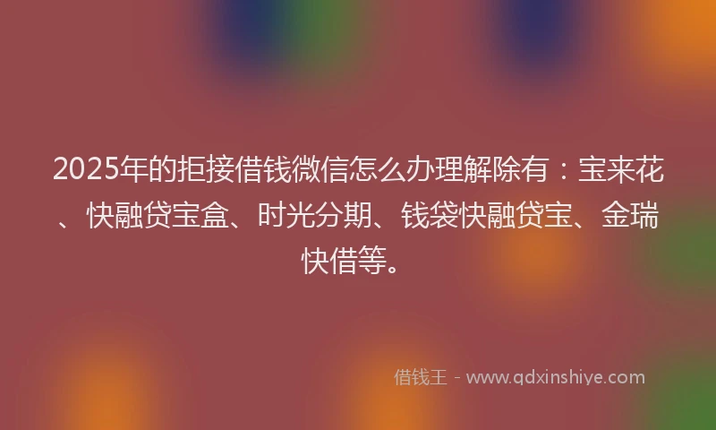 2025年的拒接借钱微信怎么办理解除有：宝来花、快融贷宝盒、时光分期、钱袋快融贷宝、金瑞快借等。