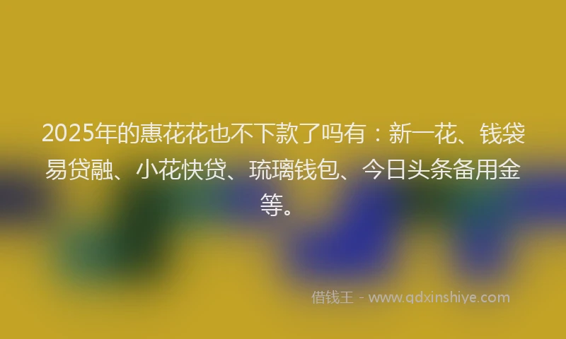 2025年的惠花花也不下款了吗有：新一花、钱袋易贷融、小花快贷、琉璃钱包、今日头条备用金等。
