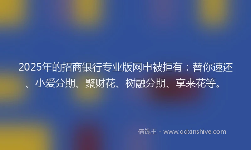 2025年的招商银行专业版网申被拒有：替你速还、小爱分期、聚财花、树融分期、享来花等。