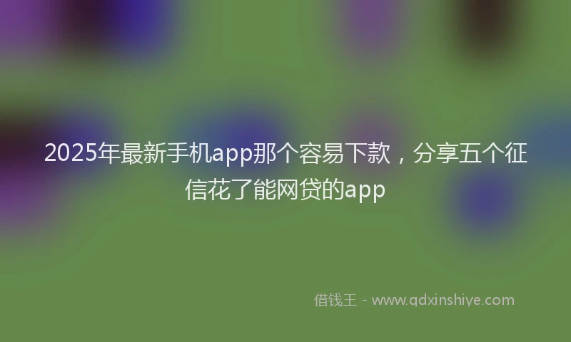 2025年最新手机app那个容易下款，分享五个征信花了能网贷的app
