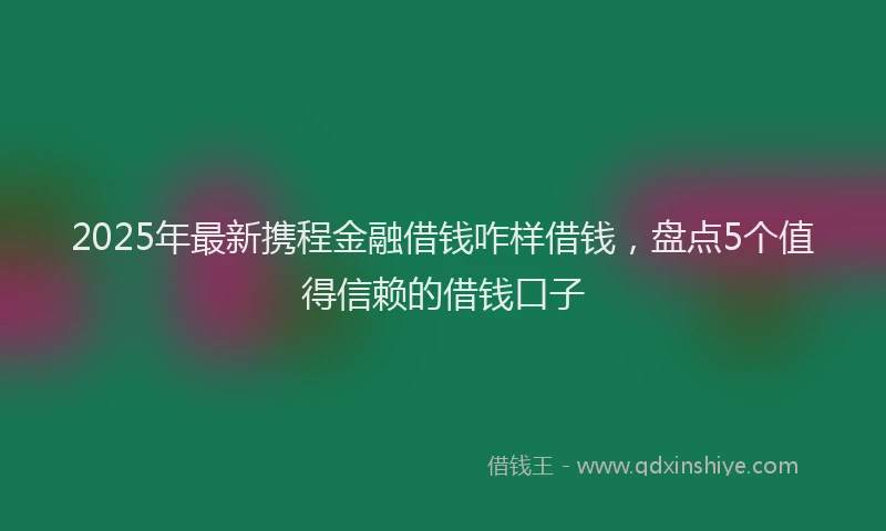 2025年最新携程金融借钱咋样借钱，盘点5个值得信赖的借钱口子