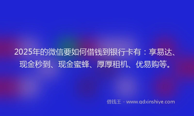 2025年的微信要如何借钱到银行卡有：享易达、现金秒到、现金蜜蜂、厚厚租机、优易购等。
