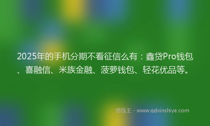 2025年的手机分期不看征信么有：鑫贷Pro钱包、喜融信、米族金融、菠萝钱包、轻花优品等。