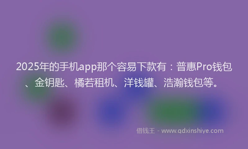 2025年的手机app那个容易下款有：普惠Pro钱包、金钥匙、橘若租机、洋钱罐、浩瀚钱包等。