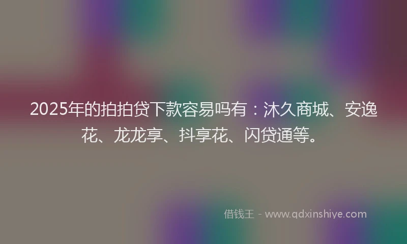 2025年的拍拍贷下款容易吗有：沐久商城、安逸花、龙龙享、抖享花、闪贷通等。