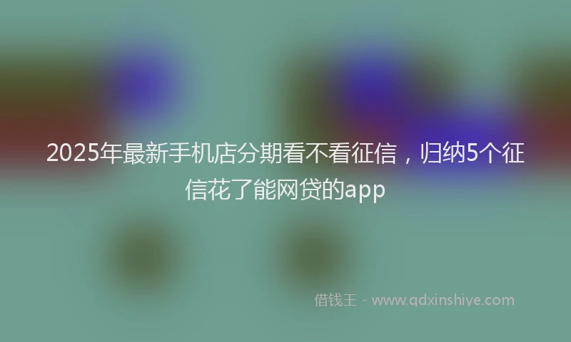 2025年最新手机店分期看不看征信，归纳5个征信花了能网贷的app
