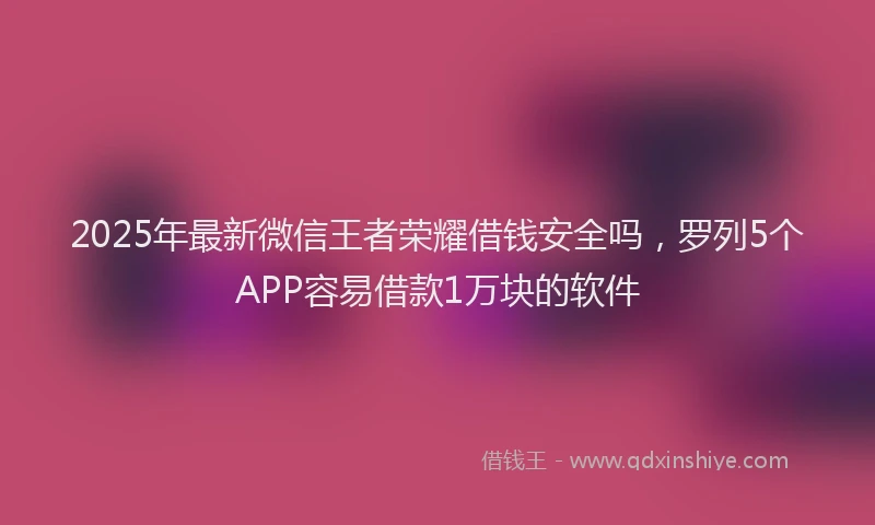 2025年最新微信王者荣耀借钱安全吗，罗列5个APP容易借款1万块的软件