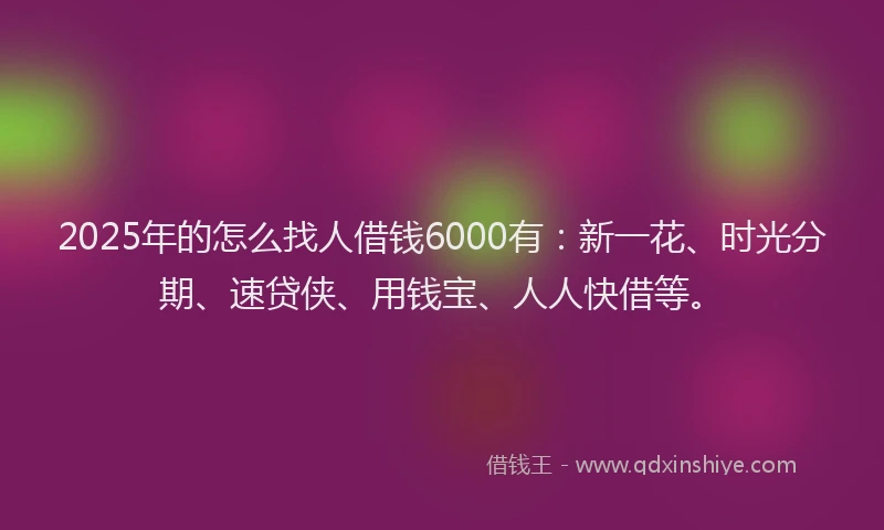2025年的怎么找人借钱6000有：新一花、时光分期、速贷侠、用钱宝、人人快借等。