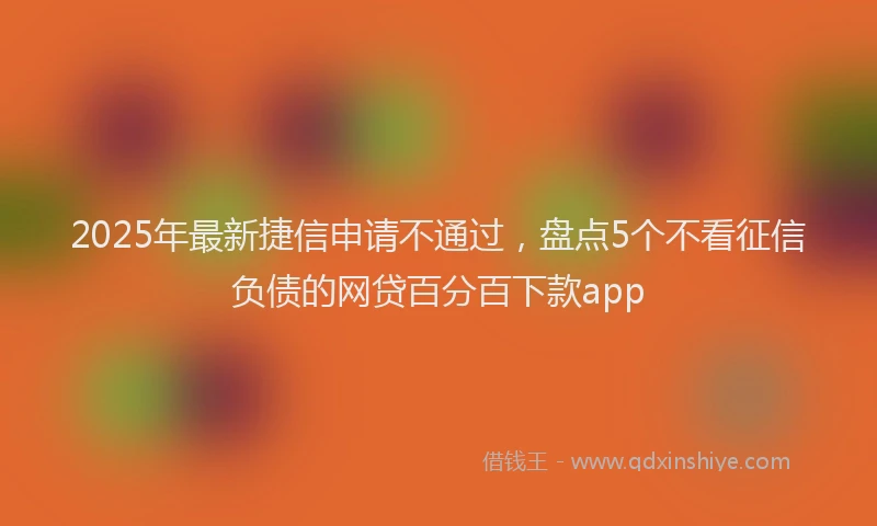2025年最新捷信申请不通过，盘点5个不看征信负债的网贷百分百下款app