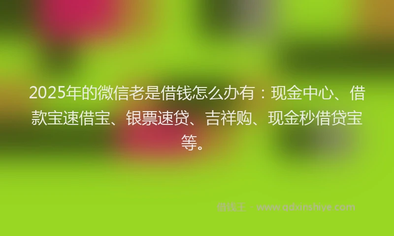 2025年的微信老是借钱怎么办有：现金中心、借款宝速借宝、银票速贷、吉祥购、现金秒借贷宝等。