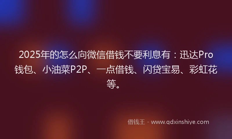 2025年的怎么向微信借钱不要利息有：迅达Pro钱包、小油菜P2P、一点借钱、闪贷宝易、彩虹花等。