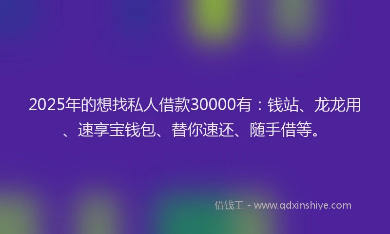 2025年的想找私人借款30000有：钱站、龙龙用、速享宝钱包、替你速还、随手借等。