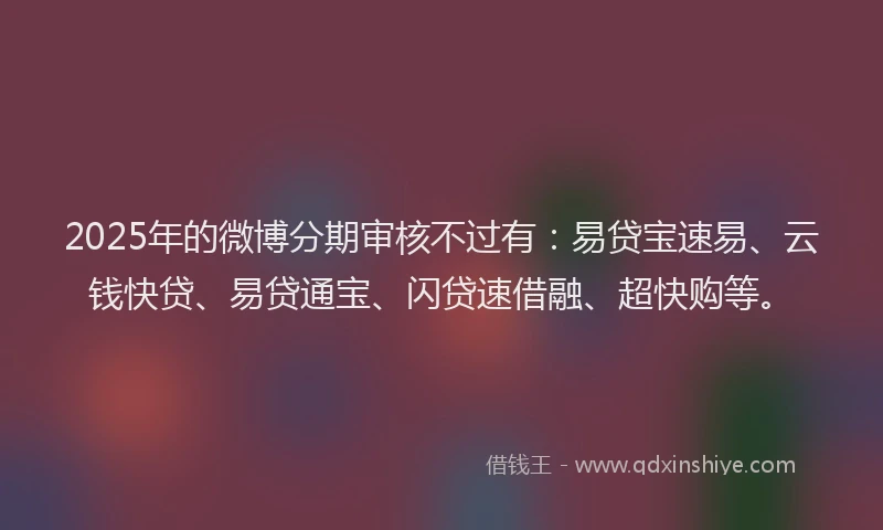 2025年的微博分期审核不过有：易贷宝速易、云钱快贷、易贷通宝、闪贷速借融、超快购等。