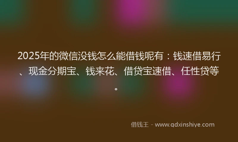 2025年的微信没钱怎么能借钱呢有：钱速借易行、现金分期宝、钱来花、借贷宝速借、任性贷等。