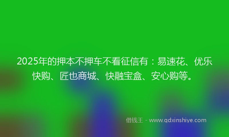 2025年的押本不押车不看征信有：易速花、优乐快购、匠也商城、快融宝盒、安心购等。
