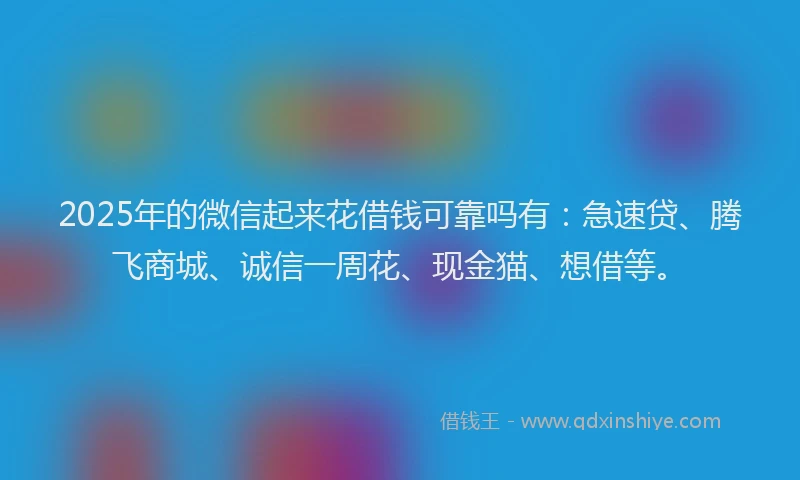 2025年的微信起来花借钱可靠吗有：急速贷、腾飞商城、诚信一周花、现金猫、想借等。