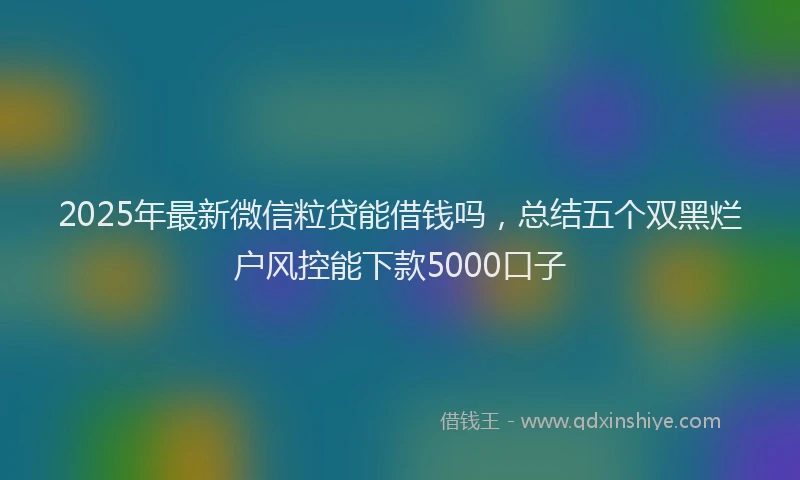 2025年最新微信粒贷能借钱吗，总结五个双黑烂户风控能下款5000口子