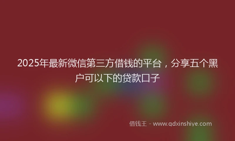 2025年最新微信第三方借钱的平台，分享五个黑户可以下的贷款口子