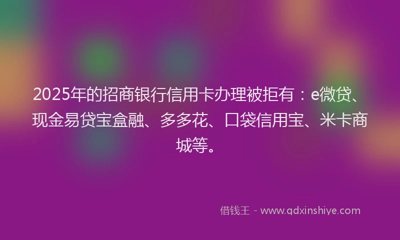 2025年的招商银行信用卡办理被拒有：e微贷、现金易贷宝盒融、多多花、口袋信用宝、米卡商城等。