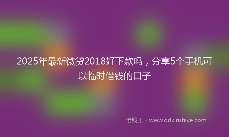 2025年最新微贷2018好下款吗，分享5个手机可以临时借钱的口子