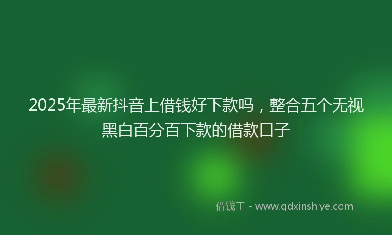 2025年最新抖音上借钱好下款吗，整合五个无视黑白百分百下款的借款口子