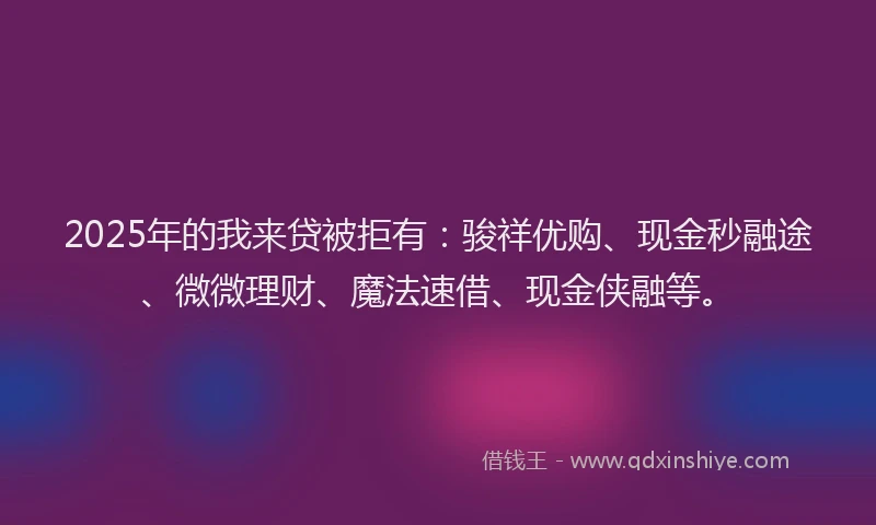2025年的我来贷被拒有：骏祥优购、现金秒融途、微微理财、魔法速借、现金侠融等。
