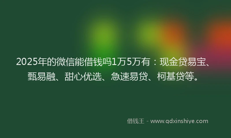 2025年的微信能借钱吗1万5万有：现金贷易宝、甄易融、甜心优选、急速易贷、柯基贷等。