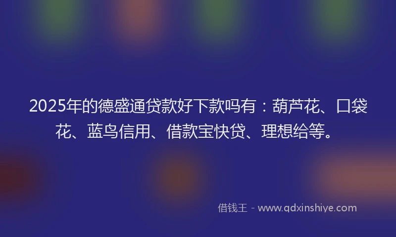 2025年的德盛通贷款好下款吗有：葫芦花、口袋花、蓝鸟信用、借款宝快贷、理想给等。