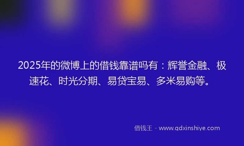 2025年的微博上的借钱靠谱吗有：辉誉金融、极速花、时光分期、易贷宝易、多米易购等。