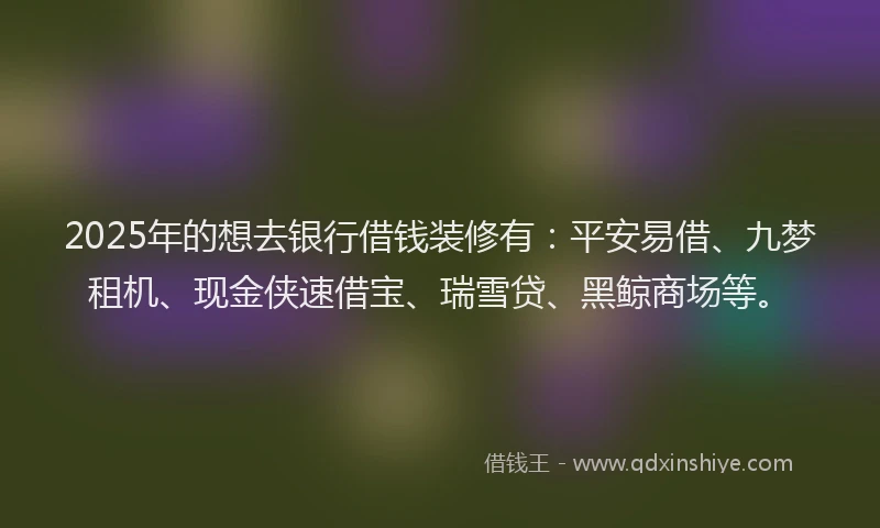 2025年的想去银行借钱装修有：平安易借、九梦租机、现金侠速借宝、瑞雪贷、黑鲸商场等。