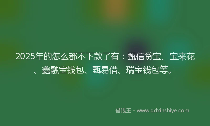 2025年的怎么都不下款了有：甄信贷宝、宝来花、鑫融宝钱包、甄易借、瑞宝钱包等。