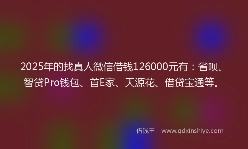 2025年的找真人微信借钱126000元有：省呗、智贷Pro钱包、首E家、天源花、借贷宝通等。